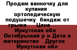 Продам ванночку для купания, ортопедическую подушечку, бандаж от грыжи!! › Цена ­ 550 - Иркутская обл., Октябрьский р-н Дети и материнство » Другое   . Иркутская обл.